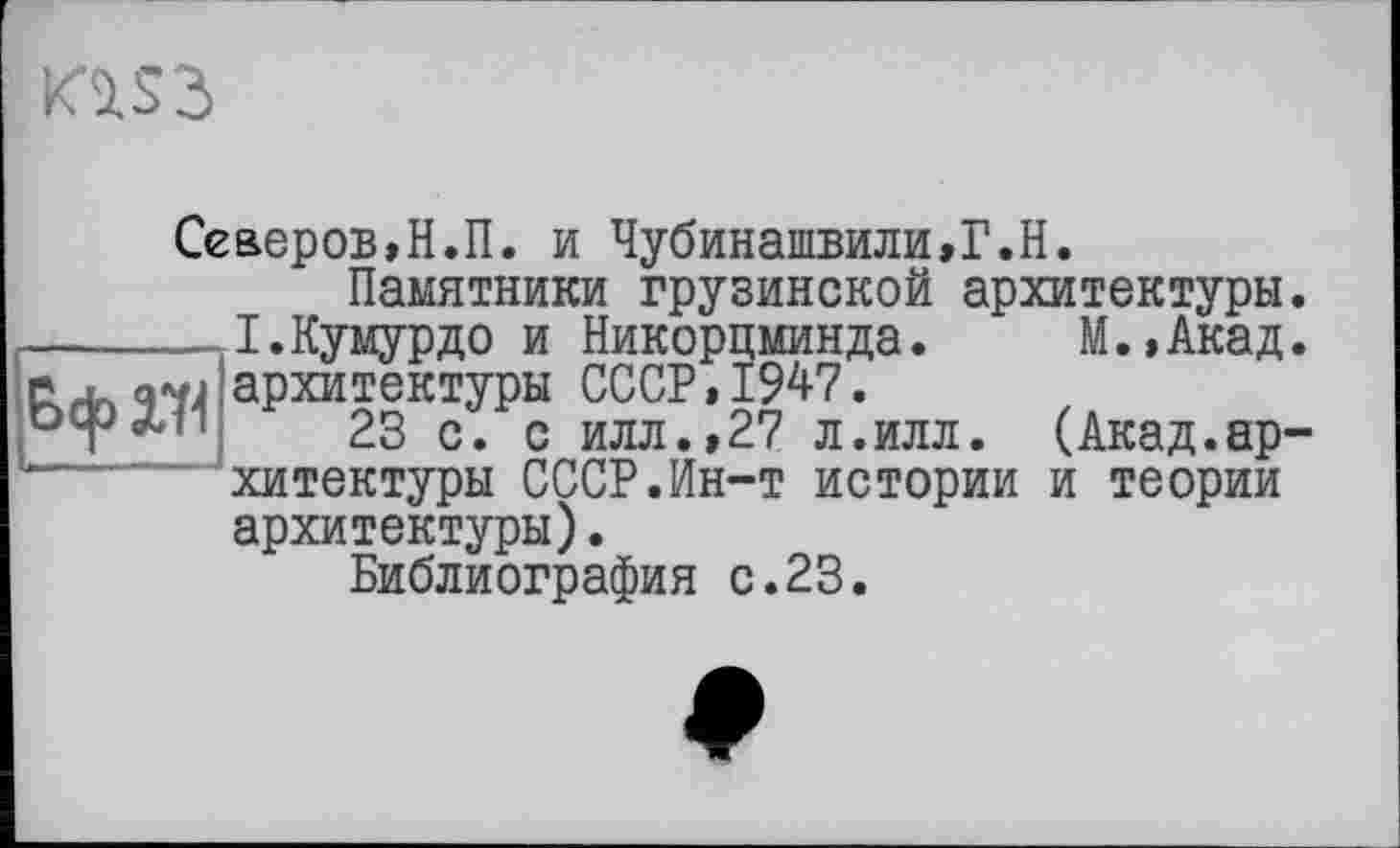 ﻿Ю53
Северов,Н.П. и Чубинашвили,Г.Н.
Памятники грузинской архитектуры _І.Кумурдо и Никорцминда. М.,Акад N архитектуры СССР,1947.
23 с. с илл.,27 л.илл. (Акад.ар хитектуры СССР.Ин-т истории и теории архитектуры).
Библиография с.23.